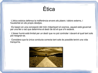 Ètica · L’ètica estoica defensa la indiferència envers els plaers i dolors externs, i l'austeritat en els propis desitjos. · Es basen en una concepció del món mitjantçant el cosmos, aquest està governat  per una llei o raó que determina el destí de tot el que s’hi esdevè. ·  L'ésser humà està limitat per un destí que no pot controlar i davant el qual tant sols pot resignar-se. ·  Considera que la única conducta correcta tant sols és possible tenint una vida tranquil·la. 