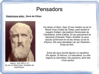 Pensadors Estoïcisme àntic:  Zenó de Cítion Va nèixer a Cítion, Xipe. El seu mestre va ser el filòsof cínoc Crates de Tebes, però també el megàric Estilpó i del platònic Xenòcrates de Calcedònia, entre d’altres. El seu pensament té elements d’Heràclit, Plató i Aristòtil i la seva escola contrincant en el seu temps va ser la d’Epicur. Els seus deixebles van ser Cleantes i Crisip de Soli.. Va ser un filòsof grec, fundador de l’estoïcisme.  Entre els seus escrits figuren  La república, Els signes, El discurs, La naturalesa, La vida segons la naturalesa i les passions , però tots s’han perdut. (aprox. 333–262 a. C.) 