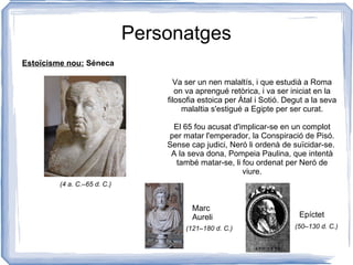 Personatges Va ser un nen malaltís, i que estudià a Roma on va aprengué retòrica, i va ser iniciat en la filosofia estoica per Àtal i Sotió. Degut a la seva malaltia s'estigué a Egipte per ser curat. El 65 fou acusat d'implicar-se en un complot per matar l'emperador, la Conspiració de Pisó. Sense cap judici, Neró li ordenà de suïcidar-se.  A la seva dona, Pompeia Paulina, que intentà també matar-se, li fou ordenat per Neró de viure. Estoïcisme nou:   Séneca Marc Aureli Epíctet (4 a. C.–65 d. C.) (121–180 d. C.) (50–130 d. C.) 