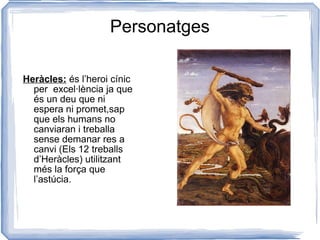 Personatges Heràcles:  és l’heroi cínic per  excel·lència ja que és un deu que ni espera ni promet,sap que els humans no canviaran i treballa sense demanar res a canvi (Els 12 treballs d’Heràcles) utilitzant més la força que l’astúcia. 