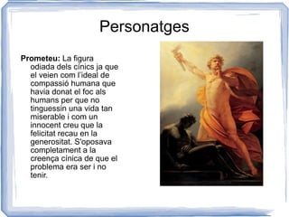 Personatges Prometeu:  La figura odiada dels cínics ja que el veien com l’ideal de compassió humana que havia donat el foc als humans per que no tinguessin una vida tan miserable i com un innocent creu que la felicitat recau en la generositat. S'oposava completament a la creença cínica de que el problema era ser i no tenir. 