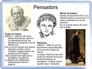 Pensadors Cràtes de Tebas: ( 368a.C – 228a.C). De bona posició econòmica, però ho va abandonar tot per ser deixeble de Diògenes i fer-se filòsof cínic. Era un home tranquil que estava disposat a parlar i donar consells i suggeriments a tot aquell que ho volgués. Vida i pensament regits per la senzillesa i l'autarquia. La filosofia era l'alliberació del'esclavitud interna i externa.  Hipàrquia: (346a.C – 300a.C) una de lesprimeres dones filòsofes. Va viure amb Cràtes de Tebas.  Va seguir l'estil de vida cínic, contra la voluntat de la seva família.S'oposava al masclisme  i lluitava contra aquests tipus  d'actutids. Mènip de Gadara: Esclau nascut durant el S.I a.C. Filosofia satírica va escriure 13 obres, importants en el seu moment. Es va suicidar abans de morir per malaltia. 