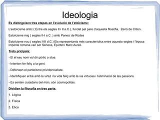 Es distingeixen tres etapas en l’evolució de l’etoïcisme: L’estoïcisme àntic ( Entre els segles II i II a.C.), fundat pel pare d’aquesta filosòfia,  Zenó de Cítion. Estoïcisme mig ( segles II-I a.C. ) amb Paneci de Rodes Estoïcisme nou ( segles I-III d.C.) Els representants més característics entre aquests segles i l’època imperial romana van ser Séneca, Epíctet i Marc Aureli.  Trets pricipals: - El el seu nom vol dir pòrtic o  stoa. -  Intenten fer feliç a la gent. - Defensen el panteísme prividencialista. - Identifiquen el bé amb la virtut i la vida feliç amb la via virtuosa i l’eliminació de les passions. - Es senten ciutadans del món, són cosmopolitas. Dividien la filosofia en tres parts: 1. Lògica 2. Física  3. Ètica Ideologia 