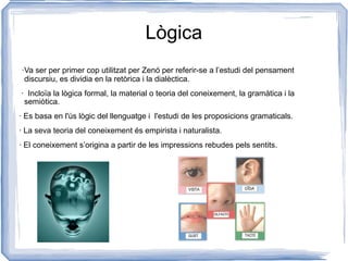 Lògica ·Va ser per primer cop utilitzat per Zenó per referir-se a l’estudi del pensament discursiu, es dividia en la retòrica i la dialèctica. ·  Incloïa la lògica formal, la material o teoria del coneixement, la gramàtica i la  semiòtica. · Es basa en l'ús lògic del llenguatge i  l'estudi de les proposicions gramaticals. · La seva teoria del coneixement és empirista i naturalista. · El coneixement s’origina a partir de les impressions rebudes pels sentits. 