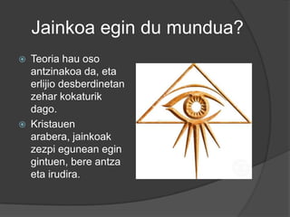 Jainkoa egin du mundua?
   Teoria hau oso
    antzinakoa da, eta
    erlijio desberdinetan
    zehar kokaturik
    dago.
   Kristauen
    arabera, jainkoak
    zezpi egunean egin
    gintuen, bere antza
    eta irudira.
 
