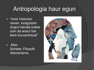Antropologia haur egun
   “Inoiz historian
    osoan, ezagutzen
    dugun bezala,izakia
    izan da arazo bat
    bere buruarentzat”

   -Max
    Scheler, Filosofo
    Alemaniarra.
 