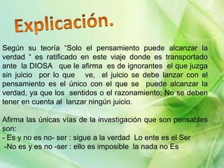 Según su teoría “Solo el pensamiento puede alcanzar la
verdad “ es ratificado en este viaje donde es transportado
ante la DIOSA que le afirma es de ignorantes el que juzga
sin juicio por lo que ve, el juicio se debe lanzar con el
pensamiento es el único con el que se puede alcanzar la
verdad, ya que los sentidos o el razonamiento; No se deben
tener en cuenta al lanzar ningún juicio.

Afirma las únicas vías de la investigación que son pensables
son:
- Es y no es no- ser : sigue a la verdad Lo ente es el Ser
 -No es y es no -ser : ello es imposible la nada no Es
 