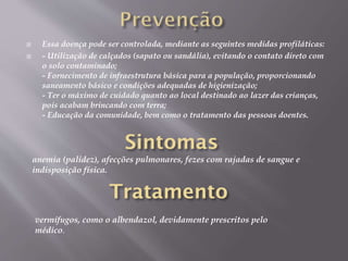  Essa doença pode ser controlada, mediante as seguintes medidas profiláticas:
 - Utilização de calçados (sapato ou sandália), evitando o contato direto com
o solo contaminado;
- Fornecimento de infraestrutura básica para a população, proporcionando
saneamento básico e condições adequadas de higienização;
- Ter o máximo de cuidado quanto ao local destinado ao lazer das crianças,
pois acabam brincando com terra;
- Educação da comunidade, bem como o tratamento das pessoas doentes.
anemia (palidez), afecções pulmonares, fezes com rajadas de sangue e
indisposição física.
vermífugos, como o albendazol, devidamente prescritos pelo
médico.
 