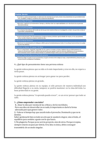 Practicar Ejercicio 
•Cuando tu cuerpo está ejercitado, no sólo luces más atractivo (y por tanto, tienes más autoestima) sino que también estás 
más saludable, enérgico y resistente ante situaciones desafiantes. 
Gestionar Bien El Tiempo 
•Aprender a gestionar correctamente el tiempo y a distribuir bien las responsabilidades es el reto diario de una persona 
altamente exitosa. 
Educarse Continuamente 
•Las empresa más exitosas del mundo son de las que más invierten dinero en investigación, es decir; las que más se educan 
y aprenden constantemente. 
Mejorarse Constantemente 
•Superación personal, trata de analizarnos a nosotros mismos y detectar oportunidades de mejora, en las que podamos 
tomar acción y llevarnos a mejores niveles de vida. 
Enfocarse Hasta Terminar 
•Mantener la concentración y el enfoque es difícil, pero es fundamental para el éxito. Si te enfocas hasta terminar te vuelves 
mucho más efectivo. 
Alimentar La Mente, El Cuerpo Y El Alma 
•Dar al cuerpo placer, resguardo, seguridad, etc.En cuanto a la mente y el alma, hablamos de que efectivamente nos 
rodeemos de personas afines a nuestros pensamientos y que apoyen nuestras creencias; dedicarnos a lo que amamos y 
efectivamente invertir nuestro valioso tiempo en cuestiones de gran valor y que nos reporten felicidad total. 
Relajarse Y Tomarse Descansos Periódicamente 
•Debemos llegar al punto en que encontremos una gran armonía entre trabajo (o mejor, emprendimiento) y descanso, para 
convertirnos en verdaderos triunfadores. 
4.- ¿Qué tipo de pensamientos tiene una persona exitosa 
La gente exitosa piensa que su vida es lo más importante y cree en ella, no espera a 
verla pasar. 
La gente exitosa piensa en arriesgar para ganar no para perder. 
La gente exitosa piensa en grande. 
La gente exitosa piensa en su equipo, si sólo pensara de manera individual con 
dificultad llegaría a su meta, tampoco se podría mantener en la cima del éxito. La 
base primordial es su gente. 
La gente exitosa piensa “si aprendo puedo crecer”, es un error pensar que todo se 
sabe. 
5.- ¿Cómo emprender con éxito? 
1.- Amar tu idea por encima de las críticas y de los incrédulos. 
Pero una idea sin desarrollar no es nada, lo importante es darle la forma 
adecuada para que genere valor. 
2.- Valorar el tiempo hay que sacarle todo el provecho. Dominarlo y que no te 
domine. 
Saber gestionarlo bien es todo un arte que te ayudará a lograr, sino el éxito, el 
equilibrio para sentirte a gusto con lo que haces. 
3. No plagiarás. Porque ya no será tu proyecto, sino de otros. Porque si copias, 
siempre estarás un paso por detrás. Si tu idea es única, debes conseguir 
transmitirla de un modo singular. 
 