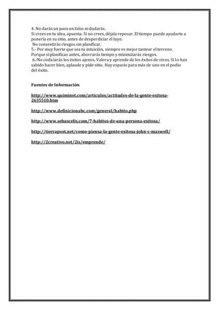 4. No darás un paso en falso ni dudarás. 
Si crees en tu idea, apuesta. Si no crees, déjala reposar. El tiempo puede ayudarte a 
ponerla en su sitio, antes de desperdiciar el tuyo. 
No consentirás riesgos sin planificar. 
5.- Por muy fuerte que sea tu intuición, siempre es mejor tantear el terreno. 
Porque si planificas antes, ahorrarás tiempo y minimizarás riesgos. 
6.-No codiciarás los éxitos ajenos. Valora y aprende de los éxitos de otros. Si lo han 
sabido hacer bien, aplaude y pide sitio. Hay espacio para más de uno en el podio 
del éxito. 
Fuentes de Información 
http://www.quiminet.com/articulos/actitudes-de-la-gente-exitosa- 
2635510.htm 
http://www.definicionabc.com/general/habito.php 
http://www.sebascelis.com/7-habitos-de-una-persona-exitosa/ 
http://tierrapost.net/como-piensa-la-gente-exitosa-john-c-maxwell/ 
http://2creativo.net/2is/emprende/ 
