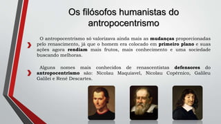 O antropocentrismo só valorizava ainda mais as mudanças proporcionadas
pelo renascimento, já que o homem era colocado em primeiro plano e suas
ações agora rendiam mais frutos, mais conhecimento e uma sociedade
buscando melhoras.
Os filósofos humanistas do
antropocentrismo
Alguns nomes mais conhecidos de renascentistas defensores do
antropocentrismo são: Nicolau Maquiavel, Nicolau Copérnico, Galileu
Galilei e René Descartes.
 