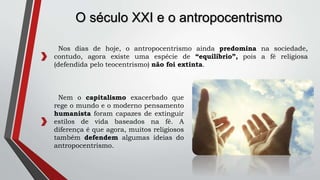 O século XXI e o antropocentrismo
Nem o capitalismo exacerbado que
rege o mundo e o moderno pensamento
humanista foram capazes de extinguir
estilos de vida baseados na fé. A
diferença é que agora, muitos religiosos
também defendem algumas ideias do
antropocentrismo.
Nos dias de hoje, o antropocentrismo ainda predomina na sociedade,
contudo, agora existe uma espécie de “equilíbrio”, pois a fé religiosa
(defendida pelo teocentrismo) não foi extinta.
 