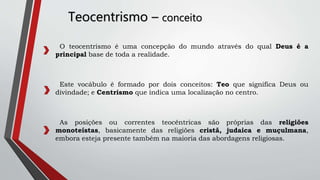 Teocentrismo – conceito
O teocentrismo é uma concepção do mundo através do qual Deus é a
principal base de toda a realidade.
Este vocábulo é formado por dois conceitos: Teo que significa Deus ou
divindade; e Centrismo que indica uma localização no centro.
As posições ou correntes teocêntricas são próprias das religiões
monoteístas, basicamente das religiões cristã, judaica e muçulmana,
embora esteja presente também na maioria das abordagens religiosas.
 