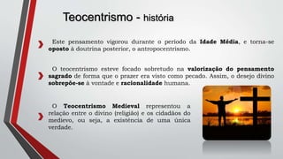 Teocentrismo - história
Este pensamento vigorou durante o período da Idade Média, e torna-se
oposto à doutrina posterior, o antropocentrismo.
O teocentrismo esteve focado sobretudo na valorização do pensamento
sagrado de forma que o prazer era visto como pecado. Assim, o desejo divino
sobrepõe-se à vontade e racionalidade humana.
O Teocentrismo Medieval representou a
relação entre o divino (religião) e os cidadãos do
medievo, ou seja, a existência de uma única
verdade.
 