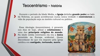 Teocentrismo - história
Durante o período da Idade Media, a Igreja detinha grande poder ao lado
da Nobreza, as quais acreditavam numa única verdade e controlavam a
vida da população seja no âmbito cultural ou politico.
Essa ideologia (teocentrismo), é presente
nos dias de hoje, afinal o cristianismo é
uma das principais religiões do mundo.
Na idade média entretanto ela era a única
permitida na Europa ocidental. Quem
discordasse do que era imposto pela igreja
católica era castigado, torturado, morto.
 