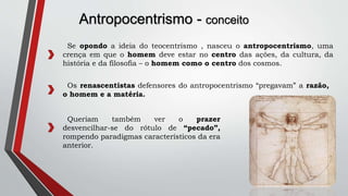 Antropocentrismo - conceito
Se opondo a ideia do teocentrismo , nasceu o antropocentrismo, uma
crença em que o homem deve estar no centro das ações, da cultura, da
história e da filosofia – o homem como o centro dos cosmos.
Os renascentistas defensores do antropocentrismo “pregavam” a razão,
o homem e a matéria.
Queriam também ver o prazer
desvencilhar-se do rótulo de “pecado”,
rompendo paradigmas característicos da era
anterior.
 