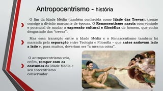 Antropocentrismo - história
O fim da Idade Média (também conhecida como Idade das Trevas), trouxe
consigo a divisão marcante de épocas. O Renascentismo nascia com vontade
e potencial de mudar a expressão cultural e filosófica do homem, que vinha
desgastado das “trevas”.
O antropocentrismo veio,
enfim, romper com os
costumes da Idade Média e
seu teocentrismo
conservador.
Mas essa transição entre a Idade Média e o Renascentismo também foi
marcada pela separação entre Teologia e Filosofia – que antes andavam lado
a lado e, para muitos, deveriam ser “a mesma coisa”.
 