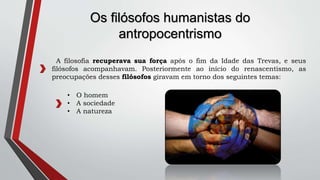 Os filósofos humanistas do
antropocentrismo
A filosofia recuperava sua força após o fim da Idade das Trevas, e seus
filósofos acompanhavam. Posteriormente ao início do renascentismo, as
preocupações desses filósofos giravam em torno dos seguintes temas:
• O homem
• A sociedade
• A natureza
 