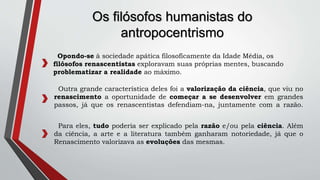 Opondo-se à sociedade apática filosoficamente da Idade Média, os
filósofos renascentistas exploravam suas próprias mentes, buscando
problematizar a realidade ao máximo.
Os filósofos humanistas do
antropocentrismo
Outra grande característica deles foi a valorização da ciência, que viu no
renascimento a oportunidade de começar a se desenvolver em grandes
passos, já que os renascentistas defendiam-na, juntamente com a razão.
Para eles, tudo poderia ser explicado pela razão e/ou pela ciência. Além
da ciência, a arte e a literatura também ganharam notoriedade, já que o
Renascimento valorizava as evoluções das mesmas.
 