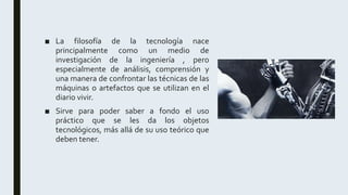 ■ La filosofía de la tecnología nace
principalmente como un medio de
investigación de la ingeniería , pero
especialmente de análisis, comprensión y
una manera de confrontar las técnicas de las
máquinas o artefactos que se utilizan en el
diario vivir.
■ Sirve para poder saber a fondo el uso
práctico que se les da los objetos
tecnológicos, más allá de su uso teórico que
deben tener.
 