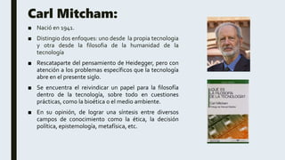 Carl Mitcham:
■ Nació en 1941.
■ Distingio dos enfoques: uno desde la propia tecnologia
y otra desde la filosofia de la humanidad de la
tecnología
■ Rescataparte del pensamiento de Heidegger, pero con
atención a los problemas específicos que la tecnología
abre en el presente siglo.
■ Se encuentra el reivindicar un papel para la filosofía
dentro de la tecnología, sobre todo en cuestiones
prácticas, como la bioética o el medio ambiente.
■ En su opinión, de lograr una síntesis entre diversos
campos de conocimiento como la ética, la decisión
política, epistemología, metafísica, etc.
 