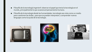 ■ Filosofía de la tecnología Ingenieril: observar el papel que tenia la tecnología en el
mundo, principalmente lo que ocasiona el pensamiento humano.
■ Filosofía de la tecnología desde las humanidades: tecnología sea vista como un medio
para cuestionar las dudas ; para que se puedan interpretar y comprender nuevos
lenguajes como la ayuda de la tecnología.
 