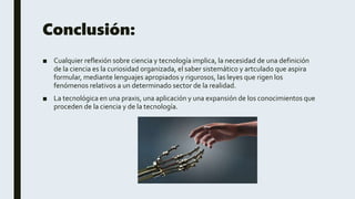 Conclusión:
■ Cualquier reflexión sobre ciencia y tecnología implica, la necesidad de una definición
de la ciencia es la curiosidad organizada, el saber sistemático y artculado que aspira
formular, mediante lenguajes apropiados y rigurosos, las leyes que rigen los
fenómenos relativos a un determinado sector de la realidad.
■ La tecnológica en una praxis, una aplicación y una expansión de los conocimientos que
proceden de la ciencia y de la tecnología.
 