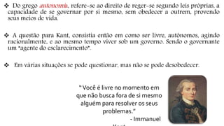  Do grego autonomia, refere-se ao direito de reger-se segundo leis próprias, a
capacidade de se governar por si mesmo, sem obedecer a outrem, provendo
seus meios de vida.
 A questão para Kant, consistia então em como ser livre, autônomos, agindo
racionalmente, e ao mesmo tempo viver sob um governo. Sendo o governante
um “agente do esclarecimento”.
 Em várias situações se pode questionar, mas não se pode desobedecer.
“Você é livre no momento em
que não busca fora de si mesmo
alguém para resolver os seus
problemas.”
- Immanuel
 