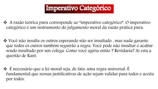  A razão teórica pura corresponde ao “imperativo categórico”. O imperativo
categórico é um instrumento do julgamento moral da razão prática pura.
 Você não insulta os outros esperando não ser insultado , mas nada garante
que todos os outros também seguirão a regra. Você pode não insultar e acabar
sendo insultado por um colega. Como você agiria então ? Revidaria? Ai esta a
questão de Kant.
 É necessário que a lei moral seja, de fato, uma regra universal. É
fundamental que nossas justificativas de ação sejam validas para todos e aceita
por todos.
 