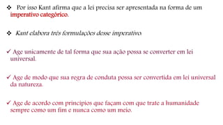 Por isso Kant afirma que a lei precisa ser apresentada na forma de um
imperativo categórico.
 Kant elabora três formulações desse imperativo:
 Age unicamente de tal forma que sua ação possa se converter em lei
universal.
 Age de modo que sua regra de conduta possa ser convertida em lei universal
da natureza.
 Age de acordo com princípios que façam com que trate a humanidade
sempre como um fim e nunca como um meio.
 