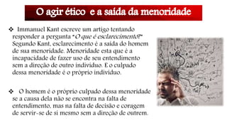  Immanuel Kant escreve um artigo tentando
responder a pergunta “O que é esclarecimento?”
Segundo Kant, esclarecimento é a saída do homem
de sua menoridade. Menoridade esta que é a
incapacidade de fazer uso de seu entendimento
sem a direção de outro indivíduo. E o culpado
dessa menoridade é o próprio indivíduo.
 O homem é o próprio culpado dessa menoridade
se a causa dela não se encontra na falta de
entendimento, mas na falta de decisão e coragem
de servir-se de si mesmo sem a direção de outrem.
 