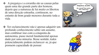  A preguiça e a covardia são as causas pelas
quais uma tão grande parte dos homens,
depois que a natureza de há muito os libertou
de uma direção estranha, continuem, no
entanto de bom grado menores durante toda a
vida.
 Ter esclarecimento não é apenas adquirir um
profundo conhecimento sobre um assunto,
mas combinar isso com a conquista da
autonomia, passo moral fundamental apenas
dado por uma minoria. Nesse sentido, todos
potencialmente podem esclarecer-se, já que
possuem capacidade de pensar.
 