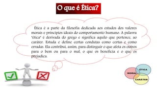 Ética é a parte da filosofia dedicada aos estudos dos valores
morais e princípios ideais do comportamento humano. A palavra
"ética" é derivada do grego e significa aquilo que pertence, ao
caráter. Estuda e define certas condutas como certas e como
erradas. Ela contribui, assim, para distinguir o que afeta os outros
para o bem ou para o mal, o que os beneficia e o que os
prejudica.
 
