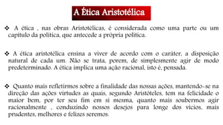  A ética , nas obras Aristotélicas, é considerada como uma parte ou um
capítulo da política, que antecede a própria política.
 A ética aristotélica ensina a viver de acordo com o caráter, a disposição
natural de cada um. Não se trata, porem, de simplesmente agir de modo
predeterminado. A ética implica uma ação racional, isto é, pensada.
 Quanto mais refletirmos sobre a finalidade das nossas ações, mantendo-se na
direção das ações virtudes as quais, segundo Aristóteles, tem na felicidade o
maior bem, por ter seu fim em si mesma, quanto mais soubermos agir
racionalmente , conduzindo nossos desejos para longe dos vícios, mais
prudentes, melhores e felizes seremos.
 