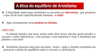  A Felicidade maior para Aristóteles se encontra na vida teórica , que promove
o que há de mais especificamente humano : a razão.
 Agir corretamente seria praticar as virtudes.
VIRTUDES
“A virtude moral é um meio-termo entre dois vícios, um dos quais envolve o
excesso e outro deficiência, e isso porque a sua natureza é visar à mediania nas
paixões e nos atos”.
 Aristóteles procura uma ética do meio- termo , onde a virtude consistiria em
procurar o ponto de equilíbrio entre o excesso e a deficiência.
 