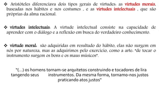  Aristóteles diferenciava dois tipos gerais de virtudes: as virtudes morais,
baseadas nos hábitos e nos costumes , e as virtudes intelectuais , que são
próprias da alma racional.
 virtudes intelectuais: A virtude intelectual consiste na capacidade de
aprender com o diálogo e a reflexão em busca do verdadeiro conhecimento.
 virtude moral: são adquiridas em resultado do hábito, elas não surgem em
nós por natureza, mas as adquirimos pelo exercício, como a arte: “de tocar o
instrumento surgem os bons e os maus músicos”.
“(…) os homens tornam-se arquitetos construindo e tocadores de lira
tangendo seus instrumentos. Da mesma forma, tornamo-nos justos
praticando atos justos"
 