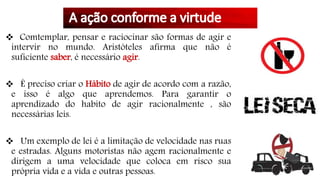  Comtemplar, pensar e raciocinar são formas de agir e
intervir no mundo. Aristóteles afirma que não é
suficiente saber, é necessário agir.
 É preciso criar o Hábito de agir de acordo com a razão,
e isso é algo que aprendemos. Para garantir o
aprendizado do habito de agir racionalmente , são
necessárias leis.
 Um exemplo de lei é a limitação de velocidade nas ruas
e estradas. Alguns motoristas não agem racionalmente e
dirigem a uma velocidade que coloca em risco sua
própria vida e a vida e outras pessoas.
 
