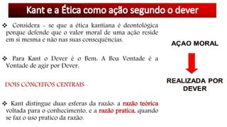  Considera - se que a ética kantiana é deontológica
porque defende que o valor moral de uma ação reside
em si mesma e não nas suas consequências.
 Para Kant o Dever é o Bem: A Boa Vontade é a
Vontade de agir por Dever.
DOIS CONCEITOS CENTRAIS
 Kant distingue duas esferas da razão: a razão teórica
voltada para o conhecimento, e a razão pratica, quando
se faz o uso pratico da razão.
 