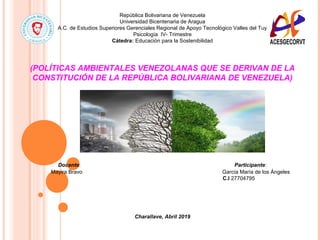 República Bolivariana de Venezuela
Universidad Bicentenaria de Aragua
A.C. de Estudios Superiores Gerenciales Regional de Apoyo Tecnológico Valles del Tuy
Psicología IV- Trimestre
Cátedra: Educación para la Sostenibilidad
(POLÍTICAS AMBIENTALES VENEZOLANAS QUE SE DERIVAN DE LA
CONSTITUCIÓN DE LA REPÚBLICA BOLIVARIANA DE VENEZUELA)
Docente: Participante:
Mayira Bravo García María de los Ángeles
C.I 27704795
Charallave, Abril 2019
 