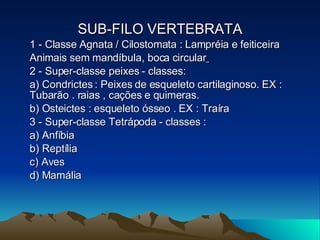 SUB-FILO VERTEBRATA 1 - Classe Agnata / Cilostomata : Lampréia e feiticeira Animais sem mandíbula, boca circular   2 - Super-classe peixes - classes: a) Condrictes : Peixes de esqueleto cartilaginoso. EX : Tubarão . raias , cações e quimeras. b) Osteictes : esqueleto ósseo . EX : Traíra 3 - Super-classe Tetrápoda - classes : a) Anfíbia b) Reptília c) Aves d) Mamália 