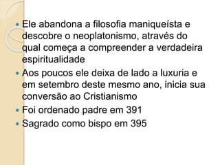  Ele abandona a filosofia maniqueísta e
descobre o neoplatonismo, através do
qual começa a compreender a verdadeira
espiritualidade
 Aos poucos ele deixa de lado a luxuria e
em setembro deste mesmo ano, inicia sua
conversão ao Cristianismo
 Foi ordenado padre em 391
 Sagrado como bispo em 395
 