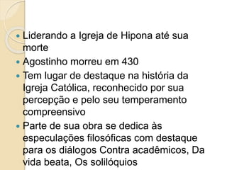  Liderando a Igreja de Hipona até sua
morte
 Agostinho morreu em 430
 Tem lugar de destaque na história da
Igreja Católica, reconhecido por sua
percepção e pelo seu temperamento
compreensivo
 Parte de sua obra se dedica às
especulações filosóficas com destaque
para os diálogos Contra acadêmicos, Da
vida beata, Os solilóquios
 