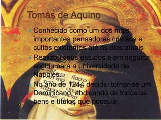 Tomás de Aquino
 Conhecido como um dos mais
importantes pensadores cristãos e
cultos existentes até os dias atuais
 Realizou seus estudos e em seguida
seguiu para a universidade de
Nápoles.
 No ano de 1244 decidiu tornar-se um
Dominicano, abdicando de todos os
bens e títulos que possuía
 