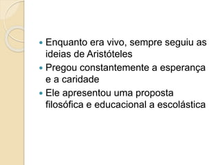 Enquanto era vivo, sempre seguiu as
ideias de Aristóteles
 Pregou constantemente a esperança
e a caridade
 Ele apresentou uma proposta
filosófica e educacional a escolástica
 