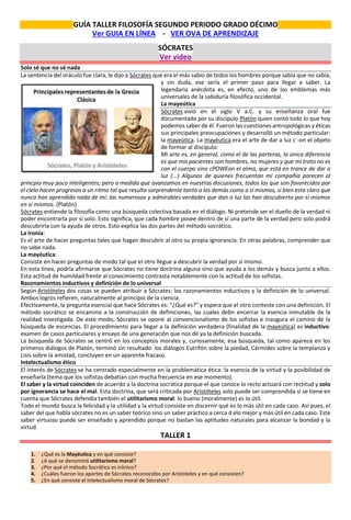 GUÍA TALLER FILOSOFÍA SEGUNDO PERIODO GRADO DÉCIMO
Ver GUIA EN LÍNEA - VER OVA DE APRENDIZAJE
SÓCRATES
Ver video
Solo sé que no sé nada
La sentencia del oráculo fue clara, le dijo a Sócrates que era el más sabio de todos los hombres porque sabía que no sabía,
y sin duda, ese sería el primer paso para llegar a saber. La
legendaria anécdota es, en efecto, uno de los emblemas más
universales de la sabiduría filosófica occidental.
La mayeútica
Sócrates vivió en el siglo V a.C. y su enseñanza oral fue
documentada por su discípulo Platón quien contó todo lo que hoy
podemos saber de él. Fueron las cuestiones antropológicas y éticas
sus principales preocupaciones y desarrolló un método particular:
la mayeútica. La mayéutica era el arte de dar a luz c -on el objeto
de formar al discípulo:
Mi arte es, en general, como el de las parteras, la única diferencia
es que mis pacientes son hombres, no mujeres y que mi trato no es
con el cuerpo sino cPOWEon el alma, que está en trance de dar a
luz (...) Algunos de quienes frecuentan mi compañía parecen al
princpio muy poco inteligentes; pero a medida que avanzamos en nuestras discusiones, todos los que son favorecidos por
el cielo hacen progresos a un ritmo tal que resulta sorprendente tanto a los demás como a sí mismos, si bien esta claro que
nunca han aprendido nada de mí: las numerosas y admirables verdades que dan a luz las han descubierto por sí mismos
en sí mismos. (Platón)
Sócrates entiende la filosofía como una búsqueda colectiva basada en el diálogo. Ni pretende ser el dueño de la verdad ni
poder encontrarla por sí solo. Esto significa, que cada hombre posee dentro de sí una parte de la verdad pero solo podrá
descubrirla con la ayuda de otros. Esto explica las dos partes del método socrático.
La ironía:
Es el arte de hacer preguntas tales que hagan descubrir al otro su propia ignorancia. En otras palabras, comprender que
no sabe nada.
La mayéutica:
Consiste en hacer preguntas de modo tal que el otro llegue a descubrir la verdad por sí mismo.
En esta línea, podría afirmarse que Sócrates no tiene doctrina alguna sino que ayuda a los demás y busca junto a ellos.
Esta actitud de humildad frente al conocimiento contrasta notablemente con la actitud de los sofistas.
Razonamientos inductivos y definición de lo universal
Según Aristóteles dos cosas se pueden atribuir a Sócrates: los razonamientos inductivos y la definición de lo universal.
Ambos logros refieren, naturalmente al principio de la ciencia.
Efectivamente, la pregunta esencial que hace Sócrates es: "¿Qué es?" y espera que el otro conteste con una definición. El
método socrático se encamino a la construcción de definiciones, las cuales debn encerrar la esencia inmutable de la
realidad investigada. De este modo, Sócrates se opone al convencionalismo de los sofistas e inaugura el camino de la
búsqueda de escencias. El procedimiento para llegar a la definición verdadera (finalidad de la mayeútica) es inductivo:
examen de casos particulares y ensayo de una generación que nos dé ya la definición buscada.
La búsqueda de Sócrates se centró en los conceptos morales y, curiosamente, esa búsqueda, tal como aparece en los
primeros diálogos de Platón, terminó sin resultado: los diálogos Eutrifón sobre la piedad, Cármides sobre la templanza y
Lisis sobre la amistad, concluyen en un aparente fracaso.
Intelectualismo ético
El interés de Sócrates se ha centrado especialmente en la problemática ética: la esencia de la virtud y la posibilidad de
enseñarla (tema que los sofistas debatían con mucha frecuencia en ese momento).
El saber y la virtud coinciden de acuerdo a la doctrina socrática porque el que conoce lo recto actuará con rectitud y solo
por ignorancia se hace el mal. Esta doctrina, que será criticada por Aristóteles solo puede ser comprendida si se tiene en
cuenta que Sócrates defendía también el utilitarismo moral: lo bueno (moralmente) es lo útil.
Todo el mundo busca la felicidad y la utilidad y la virtud consiste en discernir qué es lo más útil en cada caso. Así pues, el
saber del que habla sócrates no es un saber teórico sino un saber práctico a cerca d elo mejor y más útil en cada caso. Este
saber virtuoso puede ser enseñado y aprendido porque no bastan las aptitudes naturales para alcanzar la bondad y la
virtud.
TALLER 1
1. ¿Qué es la Mayéutica y en qué consiste?
2. ¿A qué se denominó utilitarismo moral?
3. ¿Por qué el método Socrático es irónico?
4. ¿Cuáles fueron los aportes de Sócrates reconocidos por Aristóteles y en qué consisten?
5. ¿En qué consiste el intelectualismo moral de Sócrates?
 