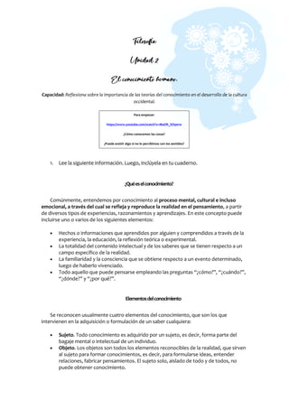 Filosofía
Unidad 2
El conocimiento humano.
Capacidad: Reflexiona sobre la importancia de las teorías del conocimiento en el desarrollo de la cultura
occidental.
1. Lee la siguiente información. Luego, inclúyela en tu cuaderno.
¿Quéeselconocimiento?
Comúnmente, entendemos por conocimiento al proceso mental, cultural e incluso
emocional, a través del cual se refleja y reproduce la realidad en el pensamiento, a partir
de diversos tipos de experiencias, razonamientos y aprendizajes. En este concepto puede
incluirse uno o varios de los siguientes elementos:
 Hechos o informaciones que aprendidos por alguien y comprendidos a través de la
experiencia, la educación, la reflexión teórica o experimental.
 La totalidad del contenido intelectual y de los saberes que se tienen respecto a un
campo específico de la realidad.
 La familiaridad y la consciencia que se obtiene respecto a un evento determinado,
luego de haberlo vivenciado.
 Todo aquello que puede pensarse empleando las preguntas “¿cómo?”, “¿cuándo?”,
“¿dónde?” y “¿por qué?”.
Elementosdelconocimiento
Se reconocen usualmente cuatro elementos del conocimiento, que son los que
intervienen en la adquisición o formulación de un saber cualquiera:
 Sujeto. Todo conocimiento es adquirido por un sujeto, es decir, forma parte del
bagaje mental o intelectual de un individuo.
 Objeto. Los objetos son todos los elementos reconocibles de la realidad, que sirven
al sujeto para formar conocimientos, es decir, para formularse ideas, entender
relaciones, fabricar pensamientos. El sujeto solo, aislado de todo y de todos, no
puede obtener conocimiento.
Para empezar:
https://www.youtube.com/watch?v=MaOR_SO90rw
¿Cómo conocemos las cosas?
¿Puede existir algo si no lo percibimos con los sentidos?
 