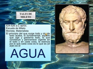 TALES DE
MILETO
624-526 a.C aprox.
Escuela de Mileto
Monista. Materialista
El principio del que surge todo y donde
todo acaba, lo fundamental, aquello
que rige y gobierna todo, lo que
constituye y permanece vigente en
el todo y en cada cosa, la esencia
por lo que cada cosa es lo que es (el
arjé) es el
AGUA
 