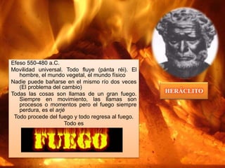 HERÁCLITO
Efeso 550-480 a.C.
Movilidad universal. Todo fluye (pánta réi). El
hombre, el mundo vegetal, el mundo físico
Nadie puede bañarse en el mismo río dos veces
(El problema del cambio)
Todas las cosas son llamas de un gran fuego.
Siempre en movimiento, las llamas son
procesos o momentos pero el fuego siempre
perdura, es el arjé
Todo procede del fuego y todo regresa al fuego.
Todo es
 