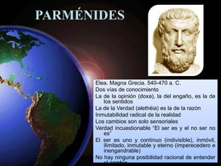 PARMÉNIDES
Elea. Magna Grecia. 540-470 a. C.
Dos vías de conocimiento
La de la opinión (doxa), la del engaño, es la de
los sentidos
La de la Verdad (alethéia) es la de la razón
Inmutabilidad radical de la realidad
Los cambios son solo sensoriales
Verdad incuestionable “El ser es y el no ser no
es”
El ser es uno y contínuo (indivisible), inmóvil,
ilimitado, inmutable y eterno (imperecedero e
inengandrable)
No hay ninguna posibilidad racional de entender
el cambio
 