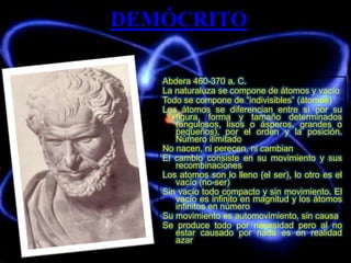 DEMÓCRITO
Abdera 460-370 a. C.
La naturaluza se compone de átomos y vacío
Todo se compone de “indivisibles” (átomos)
Los átomos se diferencian entre sí por su
figura, forma y tamaño determinados
(angulosos, lisos o ásperos, grandes o
pequeños), por el orden y la posición.
Número ilimitado
No nacen, ni perecen, ni cambian
El cambio consiste en su movimiento y sus
recombinaciones
Los atomos son lo lleno (el ser), lo otro es el
vacío (no-ser)
Sin vacío todo compacto y sin movimiento. El
vacío es infinito en magnitud y los átomos
infinitos en número
Su movimiento es automovimiento, sin causa
Se produce todo por necesidad pero al no
estar causado por nada es en realidad
azar
 
